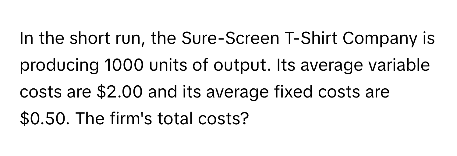 In the short run, the Sure-Screen T-Shirt Company is producing 1000 units of output. Its average variable costs are $2.00 and its average fixed costs are $0.50. The firm's total costs?