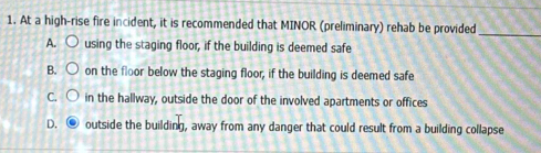 At a high-rise fire incident, it is recommended that MINOR (preliminary) rehab be provided_
A. using the staging floor, if the building is deemed safe
B. on the floor below the staging floor, if the building is deemed safe
C. in the hallway, outside the door of the involved apartments or offices
D. outside the building, away from any danger that could result from a building collapse