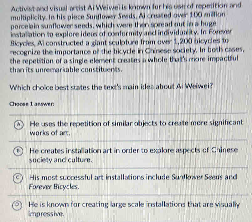 Activist and visual artist Ai Weiwel is known for his use of repetition and
multiplicity. In his piece Sunflower Seeds, Ai created over 100 million
porcelain sunflower seeds, which were then spread out in a huge
installation to explore ideas of conformity and individuality. In Forever
Bicycles, Ai constructed a giant sculpture from over 1,200 bicycles to
recognize the importance of the bicycle in Chinese society. In both cases,
the repetition of a single element creates a whole that’s more impactful
than its unremarkable constituents.
Which choice best states the text's main idea about Ai Weiwei?
Choose 1 answer:
A ) He uses the repetition of similar objects to create more significant
works of art.
B He creates installation art in order to explore aspects of Chinese
society and culture.
His most successful art installations include Sunflower Seeds and
Forever Bicycles.
He is known for creating large scale installations that are visually
impressive.