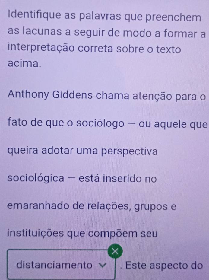 Identifique as palavras que preenchem 
as lacunas a seguir de modo a formar a 
interpretação correta sobre o texto 
acima. 
Anthony Giddens chama atenção para o 
fato de que o sociólogo — ou aquele que 
queira adotar uma perspectiva 
sociológica - está inserido no 
emaranhado de relações, grupos e 
instituições que compõem seu 
distanciamento . Este aspecto do