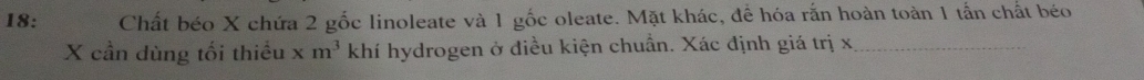 18: Chất béo X chứa 2 gốc linoleate và 1 gốc oleate. Mặt khác, để hóa rắn hoàn toàn 1 tấn chất béo
X cần dùng tối thiếu xm^3 khí hydrogen ở điều kiện chuẩn. Xác định giá trị x _
