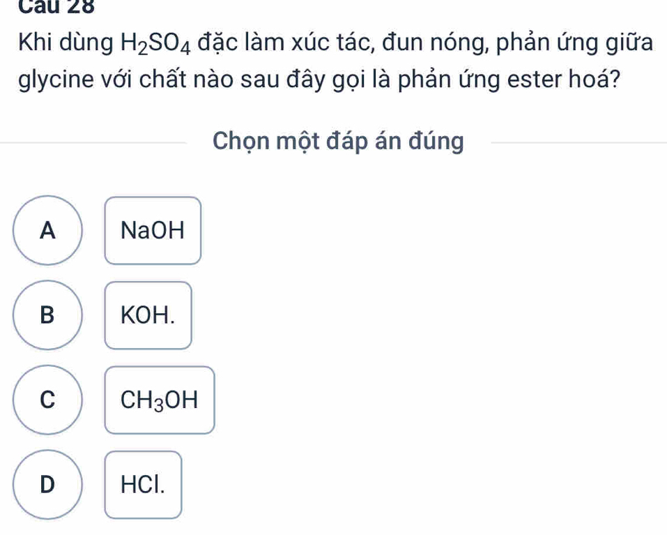 Khi dùng H_2SO_4 đặc làm xúc tác, đun nóng, phản ứng giữa
glycine với chất nào sau đây gọi là phản ứng ester hoá?
Chọn một đáp án đúng
A NaOH
B KOH.
C CH_3OH
D HCl.