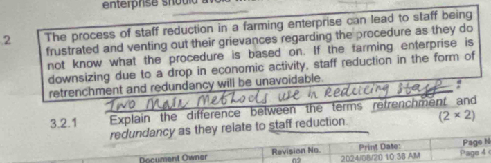 The process of staff reduction in a farming enterprise can lead to staff being 
frustrated and venting out their grievances regarding the procedure as they do 
not know what the procedure is based on. If the farming enterprise is 
downsizing due to a drop in economic activity, staff reduction in the form of 
retrenchment and redundancy will be unavoidable. 
: 
3.2.1 Explain the difference between the terms retrenchment and 
redundancy as they relate to staff reduction.
(2* 2)
Document Owner Revision No. 2024/0B/20 1 Print Date: Page 4 Page N 
n2 
10:38 AM