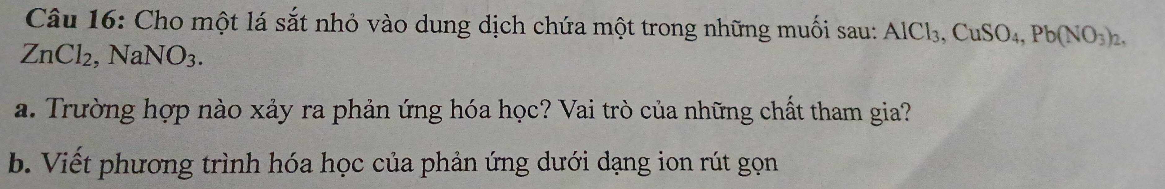 Cho một lá sắt nhỏ vào dung dịch chứa một trong những muối sau: AlCl_3, CuSO_4, Pb(NO_3)_2,
ZnCl_2, NaNO_3. 
a. Trường hợp nào xảy ra phản ứng hóa học? Vai trò của những chất tham gia? 
b. Viết phương trình hóa học của phản ứng dưới dạng ion rút gọn