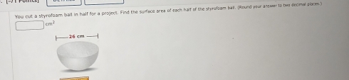 You cut a styrofoam ball in half for a project. Find the surface area of each half of the styrofoam bail. (Roued your answer to bwo decimal place.)
□ cm^2
26 cm