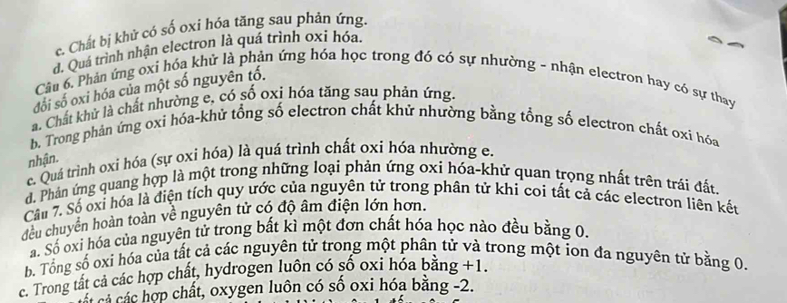 c. Chất bị khử có số oxi hóa tăng sau phản ứng.
d. Quá trình nhận electron là quá trình oxi hóa.
Câu 6. Phản ứng oxi hóa khử là phản ứng hóa học trong đó có sự nhường - nhận electron hay có sự thay
đối số oxi hóa của một số nguyên tố.
a. Chất khử là chất nhường e, có số oxi hóa tăng sau phản ứng.
b. Trong phản ứng oxi hóa-khử tổng số electron chất khử nhường bằng tổng số electron chất oxi hóa
nhận.
c. Quá trình oxi hóa (sự oxi hóa) là quá trình chất oxi hóa nhường e.
d. Phản ứng quang hợp là một trong những loại phản ứng oxi hóa-khử quan trọng nhất trên trái đất.
Câu 7. Số oxi hóa là điện tích quy ước của nguyên tử trong phân tử khi coi tất cả các electron liên kết
đều chuyên hoàn toàn về nguyên tử có độ âm điện lớn hơn.
Sá. Số oxi hóa của nguyên tử trong bất kì một đơn chất hóa học nào đều bằng 0.
b. Tổng số oxi hóa của tất cả các nguyên tử trong một phân tử và trong một ion đa nguyên tử bằng 0.
c. Trong tất cả các hợp chất, hydrogen luôn có số oxi hỏa bằng +1.
C á hất, oxygen luôn có số oxi hóa băng -2.