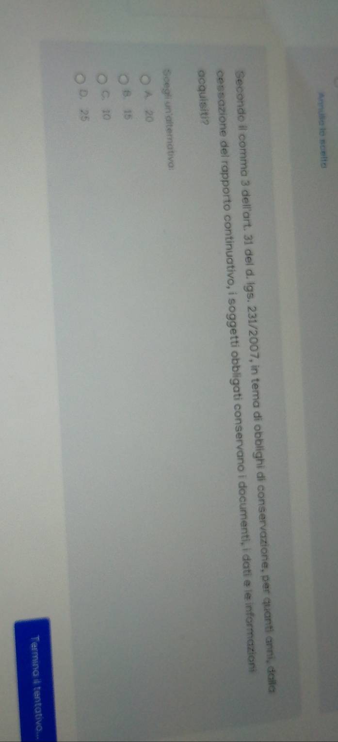 Annulia lo scelto
Secondo il comma 3 dell'art. 31 del d. Igs. 231/2007, in tema di obblighi di conservazione, per quanti anni, dalla
cessazione del rapporto continuativo, i soggetti obbligati conservano i documenti, i dati e le informazioni
acquisiti?
Scegli un alternativa:
A. 20
B. 15
C. 10
D. 25
Termina il tentativo...