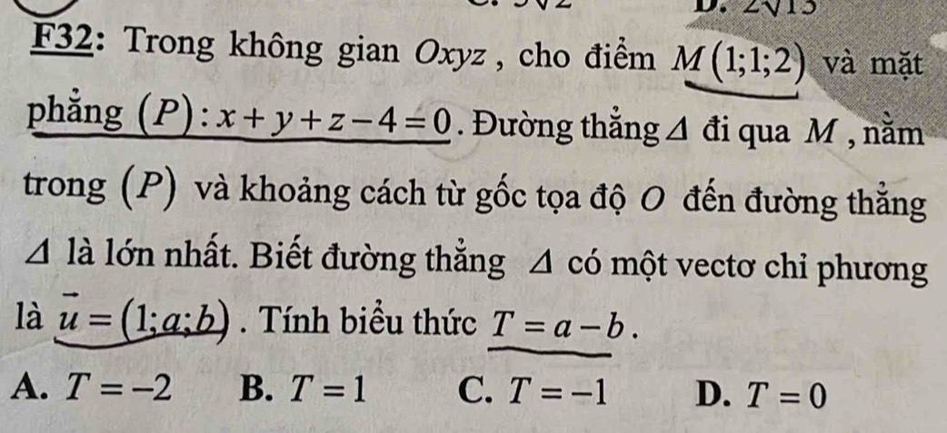 2sqrt(13)
F32: Trong không gian Oxyz , cho điểm M(1;1;2) và mặt
phẳng (P) · x+y+z-4=0. Đường thẳng A đi qua M , nằm
trong (P) và khoảng cách từ gốc tọa độ O đến đường thẳng
4 là lớn nhất. Biết đường thẳng 4 có một vectơ chỉ phương
là vector u=(1;a;b). Tính biểu thức T=a-b.
A. T=-2 B. T=1 C. T=-1 D. T=0