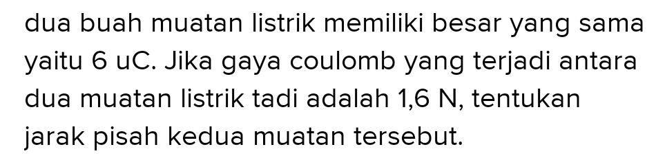 dua buah muatan listrik memiliki besar yang sama 
yaitu 6 uC. Jika gaya coulomb yang terjadi antara 
dua muatan listrik tadi adalah 1, 6 N, tentukan 
jarak pisah kedua muatan tersebut.