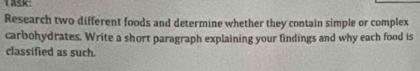 Task: 
Research two different foods and determine whether they contain simple or complex 
carbohydrates. Write a short paragraph explaining your findings and why each food is 
classified as such.