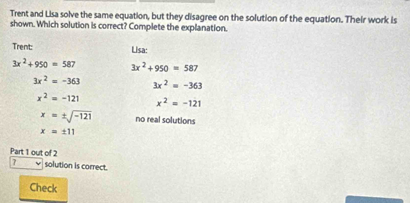 Trent and Lisa solve the same equation, but they disagree on the solution of the equation. Their work is
shown. Which solution is correct? Complete the explanation.
Trent: Lisa:
3x^2+950=587
3x^2+950=587
3x^2=-363
3x^2=-363
x^2=-121
x^2=-121
x=± sqrt(-121) no real solutions
x=± 11
Part 1 out of 2
7 solution is correct.
Check