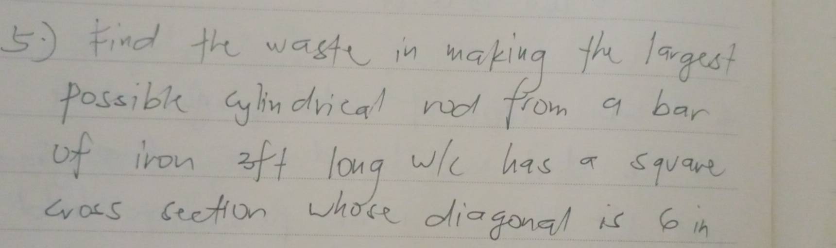 Find the waste in making the langes 
possible cylindrical rod from a bar 
of iron oft long wih has a square 
wass seetion whose diagonal is 6 in