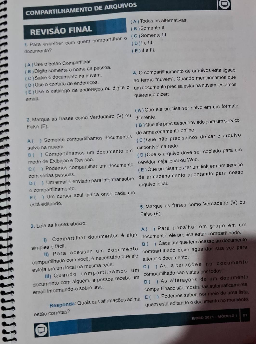 COMPARTILHAMENTO DE ARQUIVOS
( A ) Todas as alternativas.
REVISÃO FINAL ( B ) Somente I.
1. Para escolher com quem compartilhar o ( C ) Somente III.
(D)IeⅢ.
documento? (E)ⅡeⅢ.
( A ) Use o botão Compartilhar.
( B ) Digite somente o nome da pessoa.
( C ) Salve o documento na nuvem. 4. O compartilhamento de arquivos está ligado
( D )Use o contato de endereços. ao termo “nuvem”. Quando mencionamos que
(E ) Use o catálogo de endereços ou digite o um documento precisa estar na nuvem, estamos
email. querendo dizer:
( A ) Que ele precisa ser salvo em um formato
2. Marque as frases como Verdadeiro (V) ou diferente.
Falso (F).
( B ) Que ele precisa ser enviado para um serviço
de armazenamento online.
A ( )  Somente compartilhamos documentos (C)Que não precisamos deixar o arquivo
salvo na nuvem. disponível na rede.
B ( ) Compartilhamos um documento em
modo de Exibição e Revisão. (D)Que o arquivo deve ser copiado para um
C( . ) Podemos compartilhar um documento servidor, seja local ou Web.
com várias pessoas. ( E ) Que precisamos ter um link em um serviço
D ( )  Um email é enviado para informar sobre de armazenamento apontando para nosso 
o compartilhamento. arquivo local.
E( )Um cursor azul indica onde cada um
está editando.
5. Marque as frases como Verdadeiro (V) ou
Falso (F).
3. Leia as frases abaixo:
A ( ) Para trabalhar em grupo em um
I) Compartilhar documentos é algo documento, ele precisa estar compartilhado.
simples e fácil. ) Cada um que tem acesso ao documento
B (
II) Para acessar um documento compartilhado deve aguardar sua vez para
compartilhado com você, é necessário que ele alterar o documento.
esteja em um local na mesma rede. C ( ) As alterações no documento
III) Quando compartilhamos um
documento com alguém, a pessoa recebe um compartilhado são vistas por todos.
D ( )As alterações de um documento
email informando-a sobre isso.
compartilhado são mostradas automaticamente.
Responda: Quais das afirmações acima E ( ) Podemos saber, por meio de uma lista,
quem está editando o documento no momento.
estão corretas?
WORD 2021 - MODULO I 81