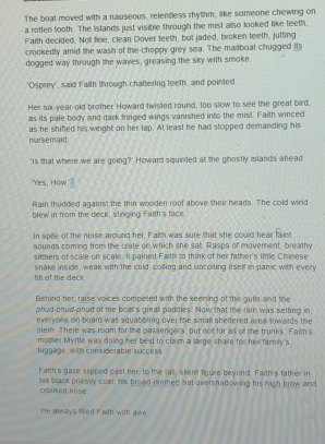 The boat moved with a nauseous, relentless rhythm, like someone chewing on 
a rotten tooth. The islands just visible through the mist also looked like teeth, 
Farth decided. Not fine, clean Dover teeth, but jaded, broken teeth, jutting 
crookedly amid the wash of the choppy grey sea. The mailboat chugged its 
dogged way through the waves, greasing the sky with smoke 
'Osprey', said Faith through chattering teeth, and pointed 
Her six-year-old brother Howard twisted round, too slow to see the great bird, 
as its pale body and dark fringed wings vanished into the mist. Faith winced 
as he shifed his weight on her lap. At least he had stopped demanding his 
nurse maid . 
'Is that where we are going?' Howard squinted at the ghostly islands ahead 
"Yes, How. 
Rain thudded against the thin wooden roof above their heads. The cold wind 
blew in from the deck, stinging Faith's face 
In spite of the noise around her, Farth was sure that she could hear faint 
sounds coming from the crate on which she sat. Rasps of movement, breathy 
sinners of scale on scale. It pained Falth to think of her father's little Chinese 
till of the deck. snake inside, weak with the cold, colling and uncoiling itself in panic with every 
Behind her, raise voices competed with the keening of the gutls and the 
phud-phud-phud of the boat's great paddles. Now that the rain was setting in 
everyone on board was squabbling over the small sheltered area towards the 
stem. There was room for the passengers, but not for all of the trunks. Faith's 
mother Myrtle was doing her best to claim a large share for her family's 
luggage, with considerable success 
f aith's gaze slipped past her to the tall, silent figure beyond. Faith's father in 
crooked nose. his black priestly coal, his broad-rimmed hat overshadowing his high brow and 
He always fired Faith with awe