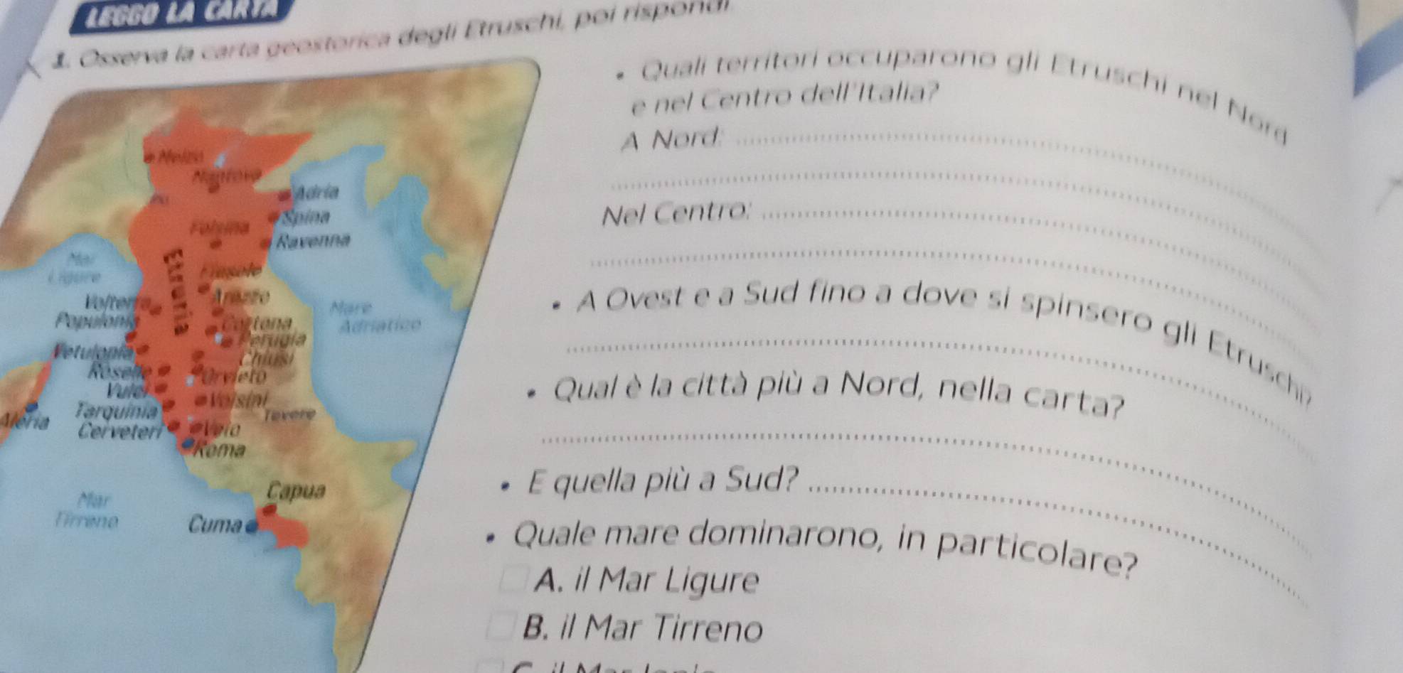 eggo la Carta
storica degli Etruschi, poi rispordi
Quali territori occuparono gli Etruschi nel Nor
e nel Centro dell'Italia?
A Nord:_
Nel Centro:_
_
Ovest e a Sud fino a dove si spinsero gli Etrusch
_
al è la città più a Nord, nella carta?
Alería
_
ella più a Sud?_
mare dominarono, in particolare?
Mar Ligure
Mar Tirreno