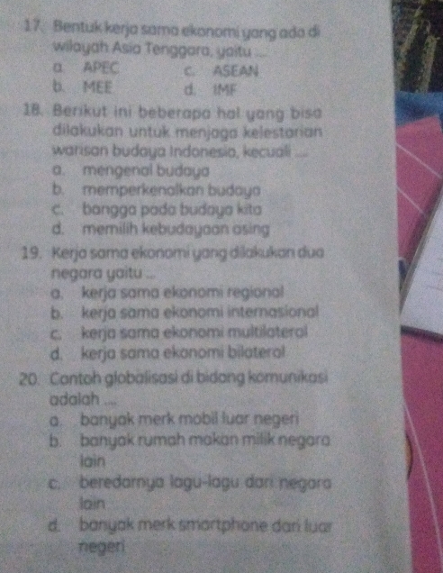 Bentuk kerja sama ekonomi yang ada di
wilayah Asia Tenggara, yaitu ...
α APEC C. ASEAN
b. MEE d. IMF
18. Berikut ini beberapa hal yang bisa
dilakukan untuk menjaga kelestarian
warisan budaya Indonesia, kecuali
a. mengenal budaya
b. memperkenalkan budaya
c. bangga pada budaya kita
d. memilih kebudayaan asing
19. Kerja sama ekonomi yang dilakukan dua
negara yaitu ...
a. kerja sama ekonomi regional
b. kerja sama ekonomi internasional
c. kerja sama ekonomi multilateral
d. kerja sama ekonomi bilateral
20. Contoh globalisasi di bidong komunikasi
adalah ....
a. banyak merk mobil luar negeri
b. banyak rumah makan milik negara
lain
c. beredarnya lagu-lagu dari negara
loin
d. banyak merk smartphone dari luar
negeri