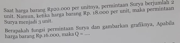 Saat harga barang Rp20.000 per unitnya, permintaan Surya berjumlah 2
unit. Namun, ketika harga barang Rp. 18.000 per unit, maka permintaan 
Surya menjadi 3 unit. 
Berapakah fungsi permintaan Surya dan gambarkan grafiknya, Apabila 
harga barang Rp.16.000, maka Q=... _