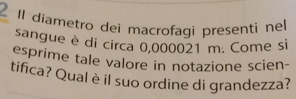 Il diametro dei macrofagi presenti nel 
sangue è di circa 0,000021 m. Come si 
esprime tale valore in notazione scien- 
tifica? Qual è il suo ordine di grandezza?