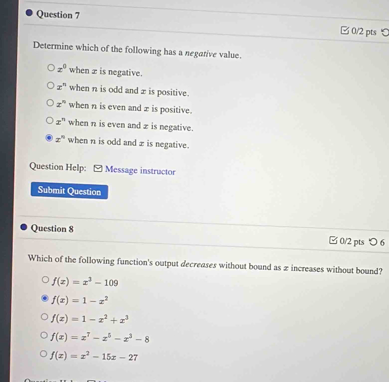 つ
Determine which of the following has a negative value.
x^0 when x is negative.
x^n when n is odd and x is positive.
x^n when n is even and x is positive.
x^n when η is even and x is negative.
x^n when n is odd and x is negative.
Question Help: [ Message instructor
Submit Question
Question 8 0/2 pts つ6
Which of the following function's output decreases without bound as x increases without bound?
f(x)=x^3-109
f(x)=1-x^2
f(x)=1-x^2+x^3
f(x)=x^7-x^5-x^3-8
f(x)=x^2-15x-27