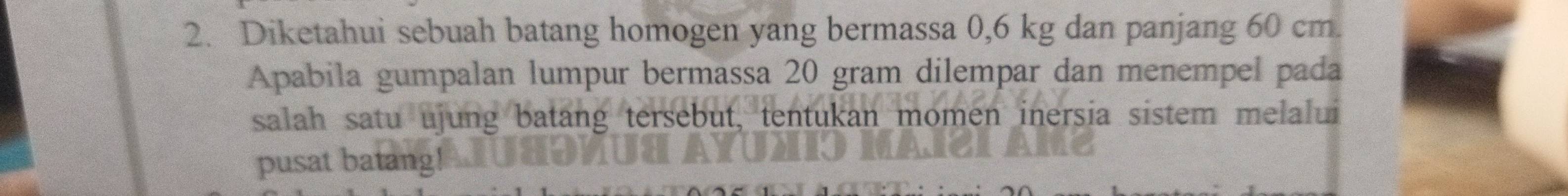 Diketahui sebuah batang homogen yang bermassa 0,6 kg dan panjang 60 cm. 
Apabila gumpalan lumpur bermassa 20 gram dilempar dan menempel pada 
salah satu ujung batang tersebut, tentukan momen inersia sistem melalui 
pusat batang!