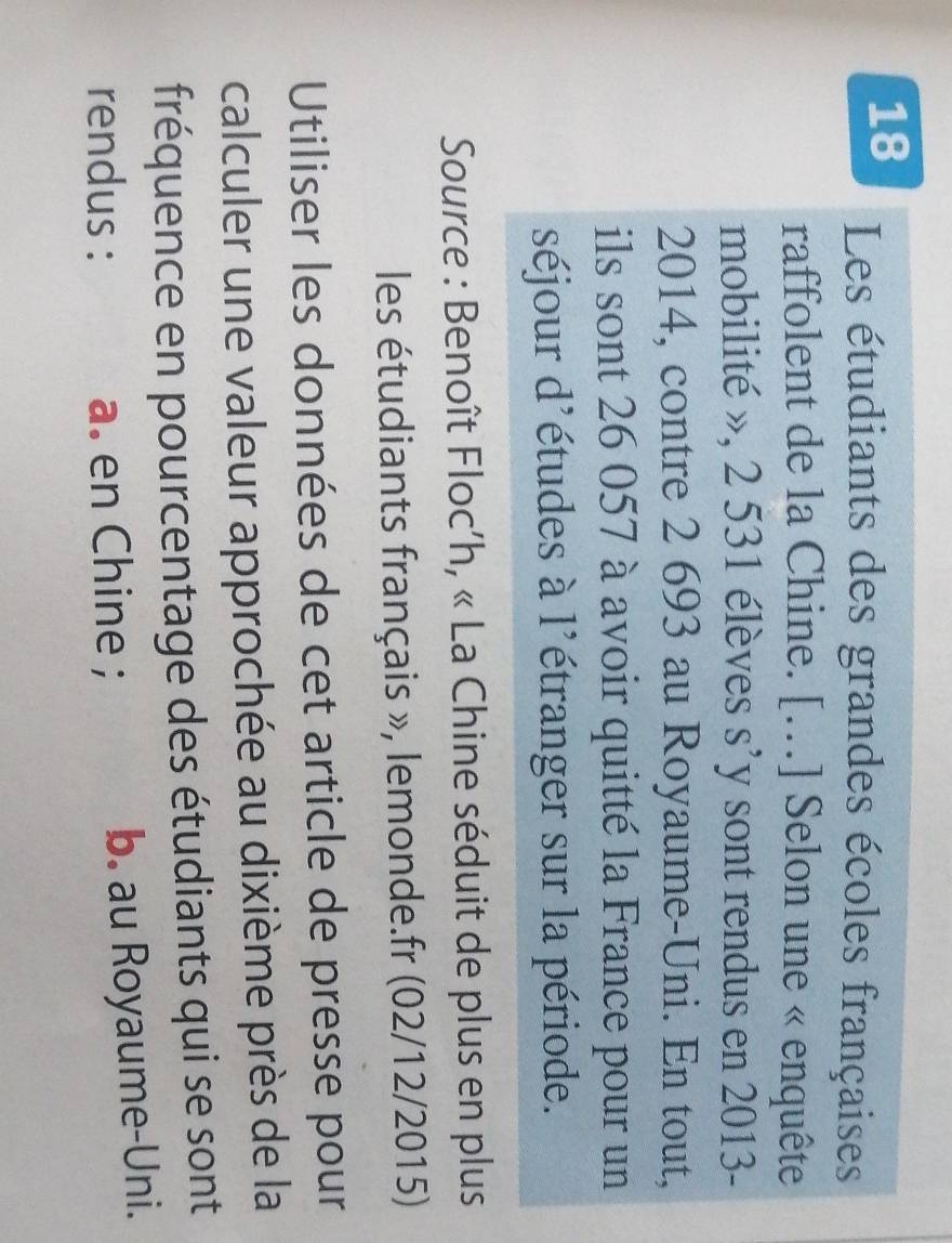 Les étudiants des grandes écoles françaises
raffolent de la Chine. [.] Selon une « enquête
mobilité », 2 531 élèves s’y sont rendus en 2013 -
2014, contre 2 693 au Royaume-Uni. En tout,
ils sont 26 057 à avoir quitté la France pour un
séjour d'études à l'étranger sur la période.
Source : Benoît Floc’h, « La Chine séduit de plus en plus
les étudiants français », lemonde.fr (02/12/2015)
Utiliser les données de cet article de presse pour
calculer une valeur approchée au dixième près de la
fréquence en pourcentage des étudiants qui se sont
rendus : a. en Chine ; b. au Royaume-Uni.