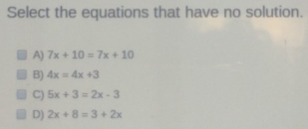 Select the equations that have no solution.
A) 7x+10=7x+10
B) 4x=4x+3
C) 5x+3=2x-3
D) 2x+8=3+2x