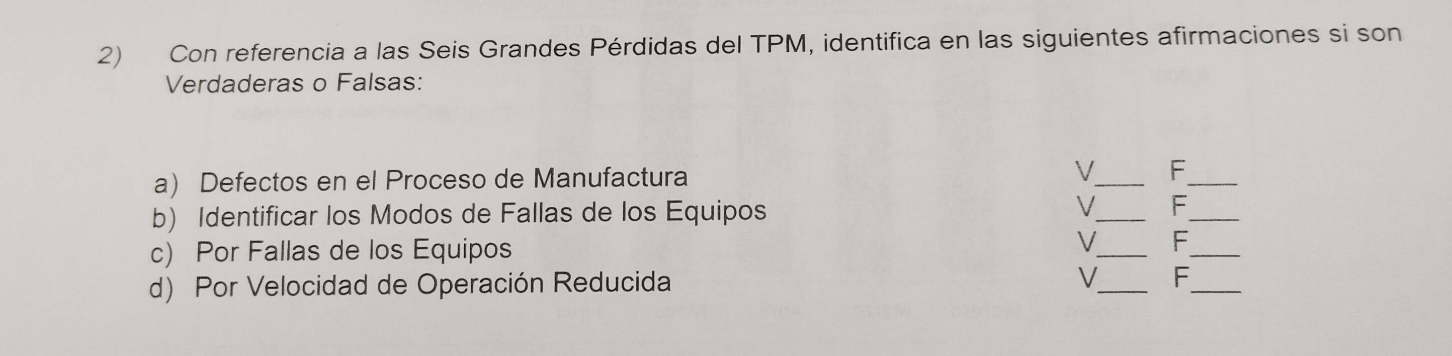 Con referencia a las Seis Grandes Pérdidas del TPM, identifica en las siguientes afirmaciones si son 
Verdaderas o Falsas: 
a) Defectos en el Proceso de Manufactura V_ F_ 
b) Identificar los Modos de Fallas de los Equipos 
_ 
V F_ 
c) Por Fallas de los Equipos 
__ 
V F 
d) Por Velocidad de Operación Reducida V_ F_