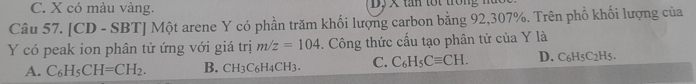 C. X có màu vàng. D, X tan tốt trong
Câu 57. [CD - SBT] Một arene Y có phần trăm khối lượng carbon bằng 92, 307%. Trên phồ khối lượng của
Y có peak ion phân tử ứng với giá trị m/z=104. Công thức cấu tạo phân tử của Y là
A. C_6H_5CH=CH_2. B. CH3C6H4CH3.
C. C_6H_5Cequiv CH. D. C6H5C2H5.