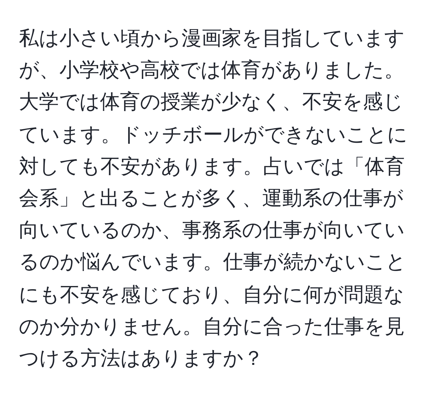 私は小さい頃から漫画家を目指していますが、小学校や高校では体育がありました。大学では体育の授業が少なく、不安を感じています。ドッチボールができないことに対しても不安があります。占いでは「体育会系」と出ることが多く、運動系の仕事が向いているのか、事務系の仕事が向いているのか悩んでいます。仕事が続かないことにも不安を感じており、自分に何が問題なのか分かりません。自分に合った仕事を見つける方法はありますか？