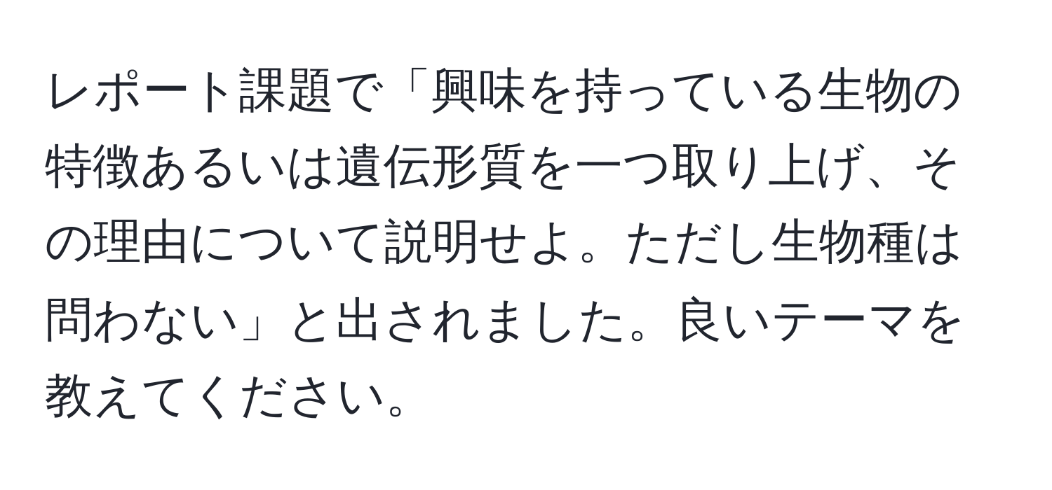 レポート課題で「興味を持っている生物の特徴あるいは遺伝形質を一つ取り上げ、その理由について説明せよ。ただし生物種は問わない」と出されました。良いテーマを教えてください。