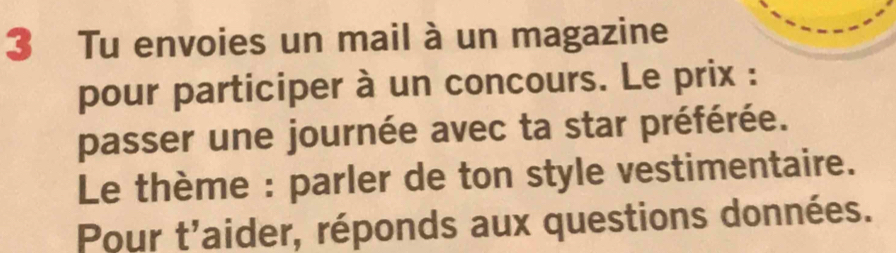 Tu envoies un mail à un magazine 
pour participer à un concours. Le prix : 
passer une journée avec ta star préférée. 
Le thème : parler de ton style vestimentaire. 
Pour t'aider, réponds aux questions données.