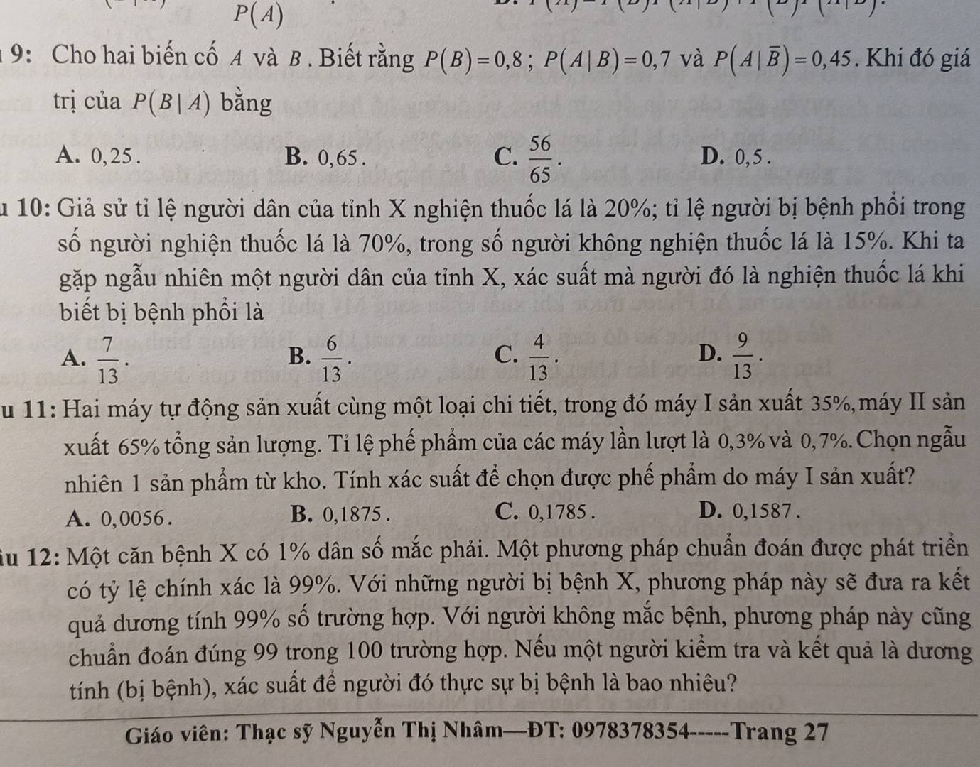 P(A)
9: Cho hai biến cố A và B . Biết rằng P(B)=0,8;P(A|B)=0,7 và P(A|overline B)=0,45. Khi đó giá
trị của P(B|A) bằng
C.
A. 0,25. B. 0,65 .  56/65 . D. 0,5 .
Âu 10: Giả sử tỉ lệ người dân của tỉnh X nghiện thuốc lá là 20%; tỉ lệ người bị bệnh phối trong
số người nghiện thuốc lá là 70%, trong số người không nghiện thuốc lá là 15%. Khi ta
gặp ngẫu nhiên một người dân của tỉnh X, xác suất mà người đó là nghiện thuốc lá khi
biết bị bệnh phổi là
A.  7/13 .  6/13 .  4/13 .  9/13 .
B.
C.
D.
u 11: Hai máy tự động sản xuất cùng một loại chi tiết, trong đó máy I sản xuất 35%,máy II sản
xuất 65% tổng sản lượng. Tỉ lệ phế phẩm của các máy lần lượt là 0,3% và 0, 7%. Chọn ngẫu
nhiên 1 sản phẩm từ kho. Tính xác suất để chọn được phế phẩm do máy I sản xuất?
C. 0,1785 .
A. 0,0056. B. 0,1875 . D. 0,1587 .
ău 12: Một căn bệnh X có 1% dân số mắc phải. Một phương pháp chuẩn đoán được phát triển
có tỷ lệ chính xác là 99%. Với những người bị bệnh X, phương pháp này sẽ đưa ra kết
quả dương tính 99% số trường hợp. Với người không mắc bệnh, phương pháp này cũng
chuẩn đoán đúng 99 trong 100 trường hợp. Nếu một người kiểm tra và kết quả là dương
tính (bị bệnh), xác suất để người đó thực sự bị bệnh là bao nhiêu?
Giáo viên: Thạc sỹ Nguyễn Thị Nhâm—ĐT: 0978378354-----Trang 27