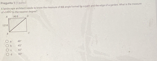 Pregunta 1 (1 punto)
A landscape architect needs to know the measure of the angle formed by a path and the edge of a garden. What is the measure
of ∠ ABD to the nearest degree?
a 48°
b 45°
C 42°
d 90°