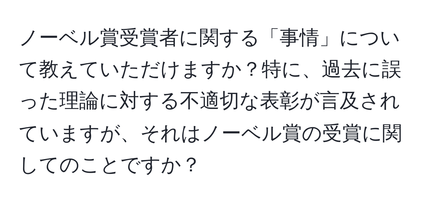 ノーベル賞受賞者に関する「事情」について教えていただけますか？特に、過去に誤った理論に対する不適切な表彰が言及されていますが、それはノーベル賞の受賞に関してのことですか？