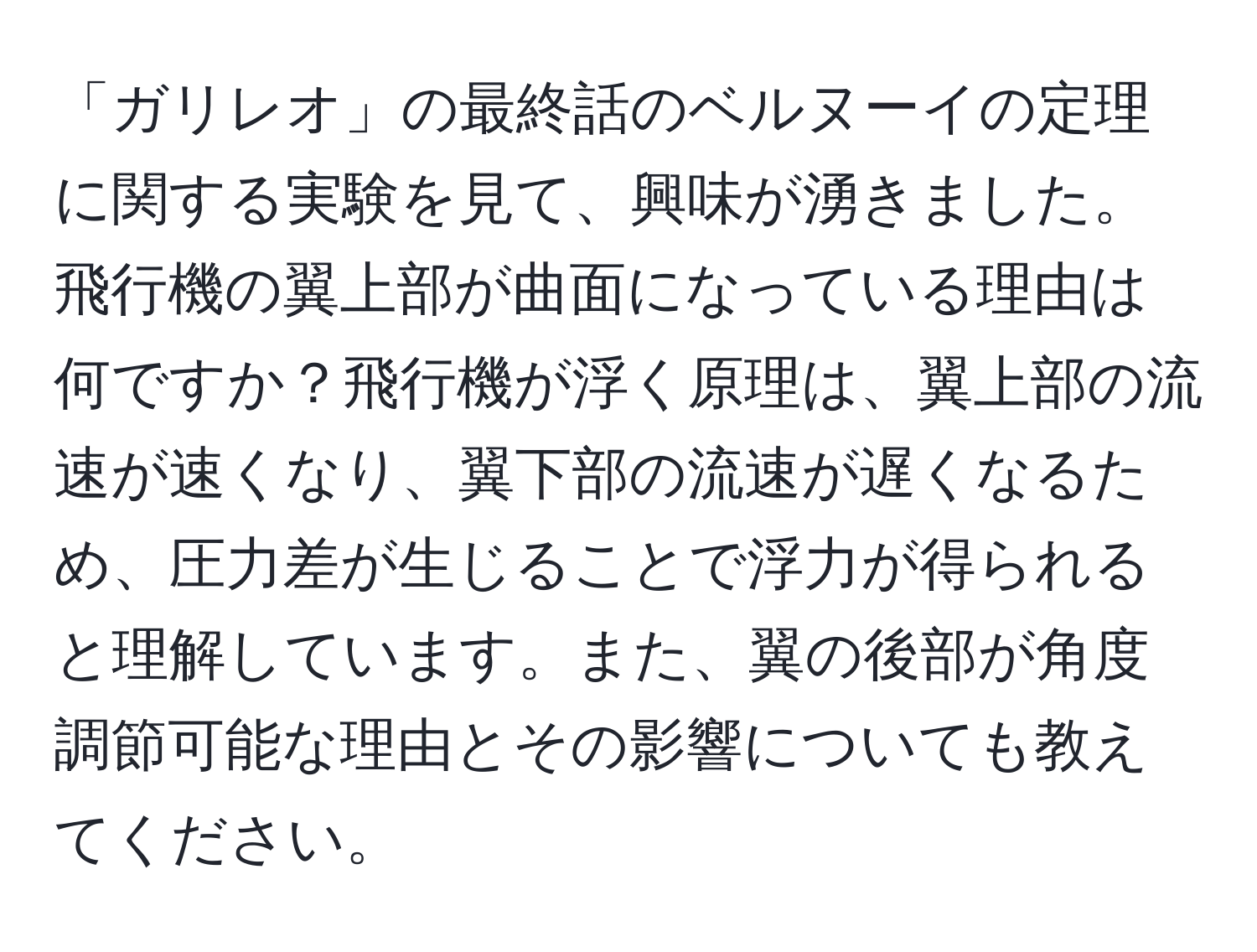 「ガリレオ」の最終話のベルヌーイの定理に関する実験を見て、興味が湧きました。飛行機の翼上部が曲面になっている理由は何ですか？飛行機が浮く原理は、翼上部の流速が速くなり、翼下部の流速が遅くなるため、圧力差が生じることで浮力が得られると理解しています。また、翼の後部が角度調節可能な理由とその影響についても教えてください。