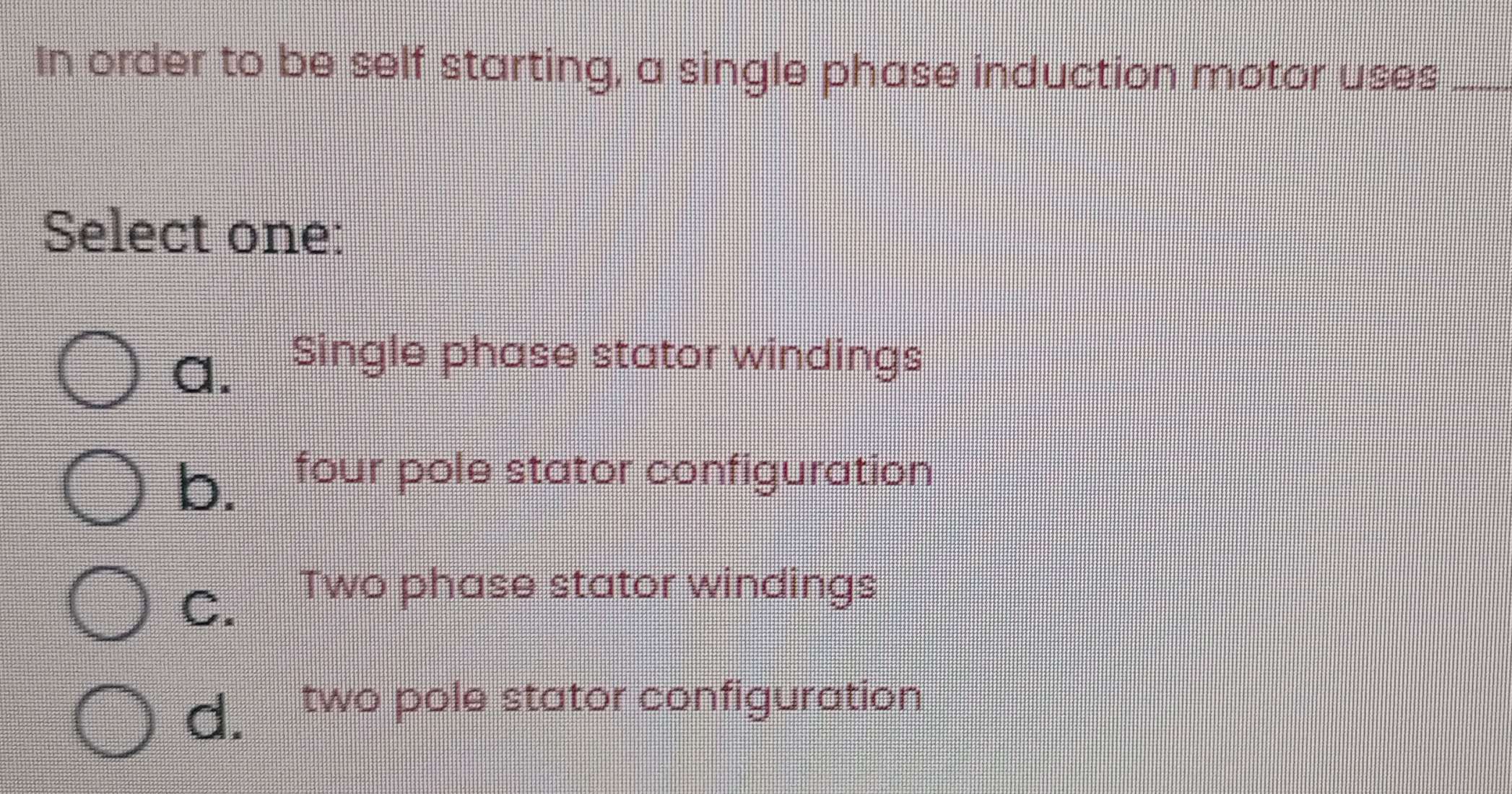 In order to be self starting, a single phase induction motor uses_
Select one:
a.
Single phase stator windings
b. four pole stator configuration
C.
Two phase stator windings
d. two pole stator configuration