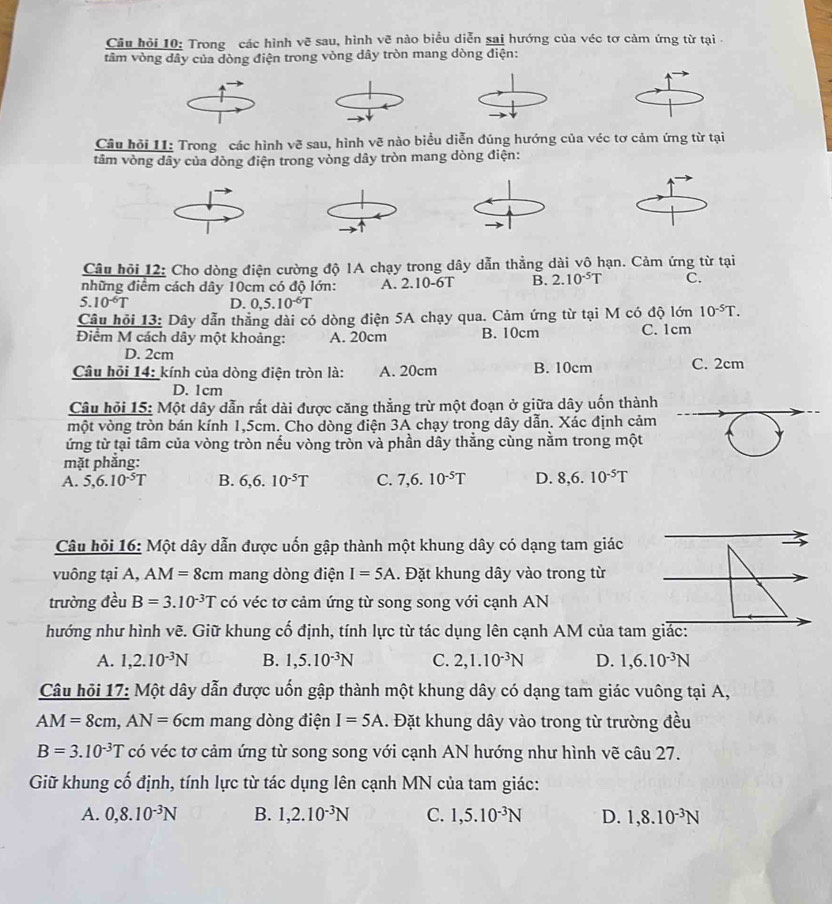 Câu hỏi 10: Trong các hình vẽ sau, hình vẽ nào biểu diễn sai hướng của véc tơ cảm ứng từ tại 
tâm vòng dây của dòng điện trong vòng dây tròn mang dòng điện:
Câu hỏi 11: Trong các hình vẽ sau, hình vẽ nào biểu diễn đúng hướng của véc tơ cảm ứng từ tại
tâm vòng dây của dòng điện trong vòng dây tròn mang dòng điện:
Câu hỏi 12: Cho dòng điện cường độ 1A chạy trong dây dẫn thẳng dài vô hạn. Cảm ứng từ tại
những điểm cách dây 10cm có độ lớn: A. 2.10-6T B. 2.10^(-5)T C.
5.10^(-6)T D. 0,5.10^(-6)T
Câu hỏi 13: Dây dẫn thẳng dài có dòng điện 5A chạy qua. Cảm ứng từ tại M có độ lớn 10^(-5)T.
Điểm M cách dây một khoảng: A. 20cm B. 10cm C. 1cm
D. 2cm
Câu hỏi 14: kính của dòng điện tròn là: A. 20cm B. 10cm C. 2cm
D. 1cm
Câu hỏi 15: Một dây dẫn rất dài được căng thẳng trừ một đoạn ở giữa dây uốn thành
một vòng tròn bán kính 1,5cm. Cho dòng điện 3A chạy trong dây dẫn. Xác định cảm
ứng từ tại tâm của vòng tròn nếu vòng tròn và phần dầy thẳng cùng nằm trong một
mặt phẳng:
A. 5,6.10^(-5)T B. 6,6.10^(-5)T C. 7,6.10^(-5)T D. 8,6.10^(-5)T
Câu hỏi 16: Một dây dẫn được uốn gập thành một khung dây có dạng tam giác
vuông tại A, AM=8cm mang dòng điện I=5A. Đặt khung dây vào trong từ
trường đều B=3.10^(-3)T có véc tơ cảm ứng từ song song với cạnh AN
hướng như hình vẽ. Giữ khung cố định, tính lực từ tác dụng lên cạnh AM của tam giác:
A. 1,2.10^(-3)N B. 1,5.10^(-3)N C. 2,1.10^(-3)N D. 1,6.10^(-3)N
Câu hỏi 17: Một dây dẫn được uốn gập thành một khung dây có dạng tam giác vuông tại A,
AM=8cm,AN=6cm mang dòng điện I=5A. Đặt khung dây vào trong từ trường đều
B=3.10^(-3)T có véc tơ cảm ứng từ song song với cạnh AN hướng như hình vẽ câu 27.
Giữ khung cố định, tính lực từ tác dụng lên cạnh MN của tam giác:
A. 0,8.10^(-3)N B. 1,2.10^(-3)N C. 1,5.10^(-3)N D. 1,8.10^(-3)N