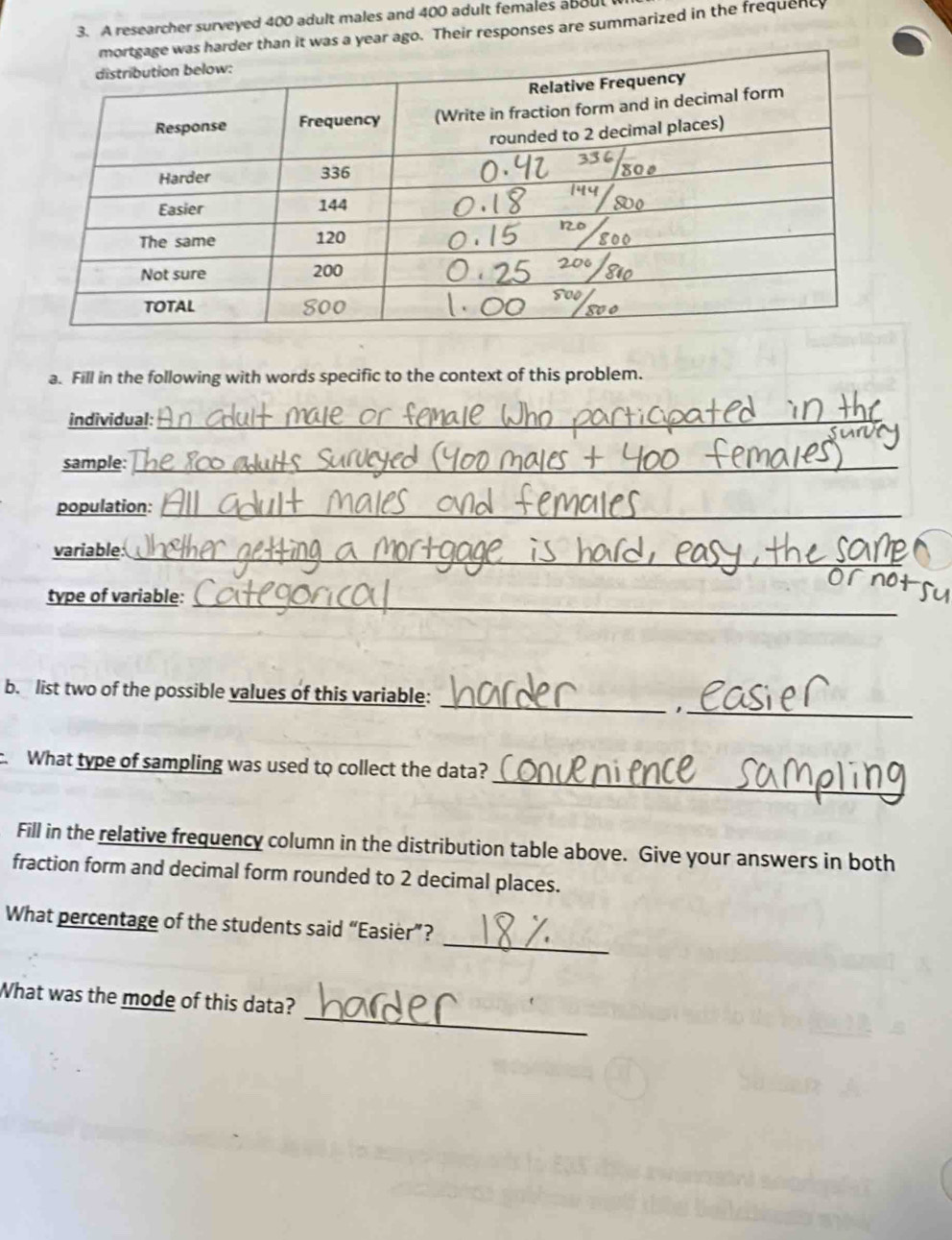 A researcher surveyed 400 adult males and 400 adult females about 
der than it was a year ago. Their responses are summarized in the frequent 
a. Fill in the following with words specific to the context of this problem. 
individual:_ 
sample:_ 
population:_ 
variable: 
_ 
_ 
type of variable: 
b. list two of the possible values of this variable: 
__ 
_ 
. What type of sampling was used to collect the data? 
Fill in the relative frequency column in the distribution table above. Give your answers in both 
fraction form and decimal form rounded to 2 decimal places. 
_ 
What percentage of the students said “Easier”? 
_ 
What was the mode of this data?