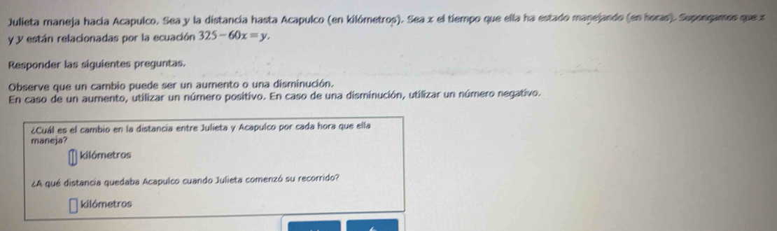 Julieta maneja hacía Acapulco. Sea y la distancía hasta Acapulco (en kilómetros). Sea x el tiempo que ella ha estado manejando (en horas). Supongames que z
y y están relacionadas por la ecuación 325-60x=y. 
Responder las siguientes preguntas. 
Observe que un cambio puede ser un aumento o una disminución. 
En caso de un aumento, utilizar un número positivo. En caso de una disminución, utilizar un número negativo. 
¿Cuál es el cambio en la distancia entre Julieta y Acapulco por cada hora que ella 
maneja? 
kilómetros 
¿A qué distancia quedaba Acapulco cuando Julieta comenzó su recorrido? 
kilómetros