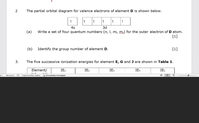 The partial orbital diagram for valence electrons of element D is shown below. 
1 
4s 3d 
(a) Write a set of four quantum numbers (n, 1, m, m_s for the outer electron of D atom. 
[1] 
(b) Identify the group number of element D. [1] 
3. The five successive ionization energies for element E, G and J are shown in Table 1. 
Element/ IE_1 IE_2 IE_3 E_4 IEs 
o 196 woncis [8 Englsh (Unted States) Acibarty: Inveägate