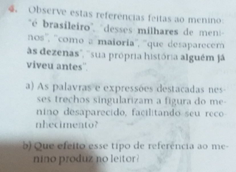 Observe estas referências feitas ao menino 
' é brasileiro'', ''desses milhares de men 
nos'', ''como a maioria'', ''que desaparecem 
às dezenas', ''sua própria história alguém já 
viveu antes''. 
a) As palavras e expressões destacadas nes- 
ses trechos síngularizam a fígura do me- 
nino desaparecido, facilitando seu reco 
nhecimento? 
b) Que efeito esse tipo de referência ao me- 
nino produz no leitor ?