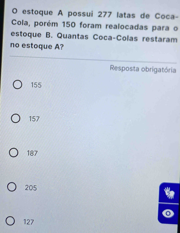 estoque A possui 277 latas de Coca-
Cola, porém 150 foram realocadas para o
estoque B. Quantas Coca-Colas restaram
no estoque A?
Resposta obrigatória
155
157
187
205
127