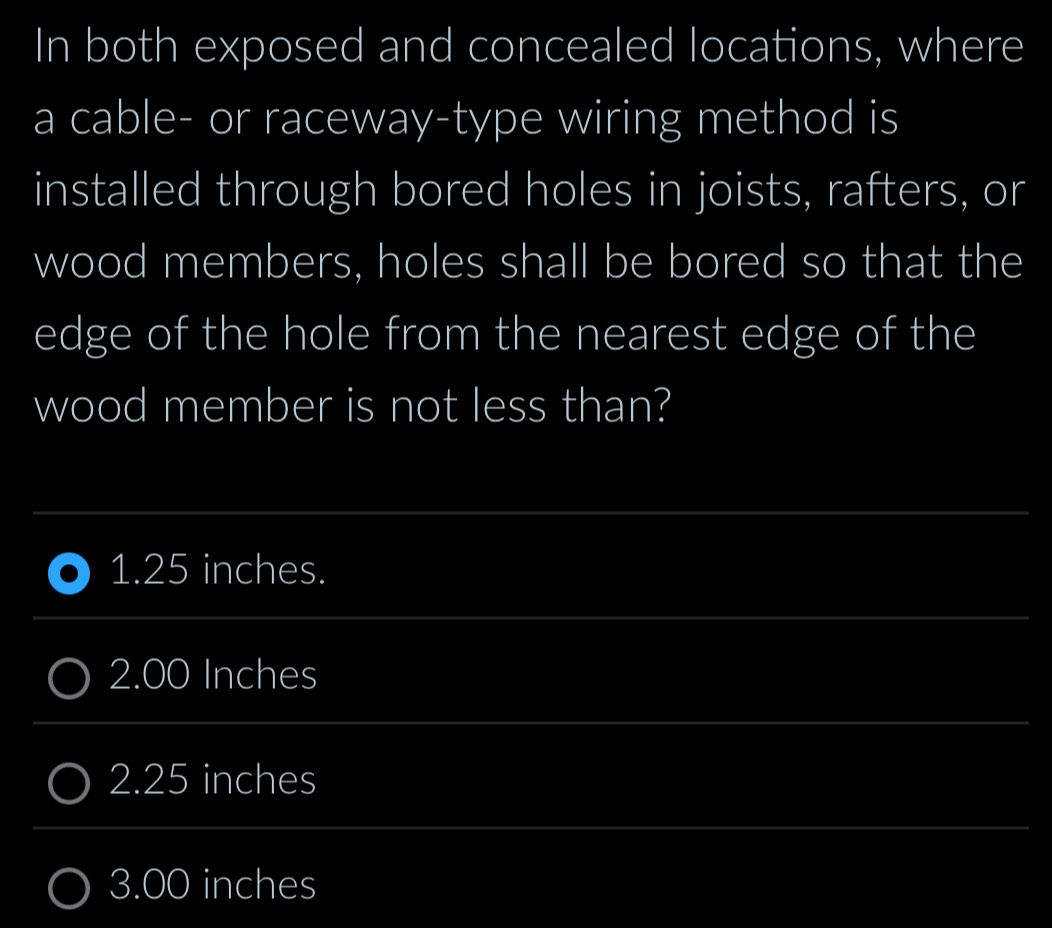 In both exposed and concealed locations, where
a cable- or raceway-type wiring method is
installed through bored holes in joists, rafters, or
wood members, holes shall be bored so that the
edge of the hole from the nearest edge of the
wood member is not less than?
1. 25 inches.
2.00 Inches
2.25 inches
3.00 inches