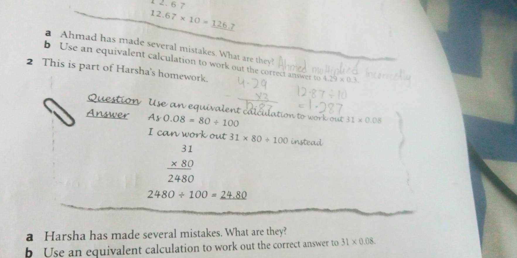 1 2. 6 7
12.67* 10=_ 126.7
a Ahmad has made several mistakes. What are they? 
b Use an equivalent calculation to work out the correct answer to 4.29* 0.3. 
2 This is part of Harsha's homework. 
Use an equivalent calculation to work out 31* 0.08
A80.08=80/ 100
I can work out 31* 80/ 100 instead
beginarrayr 31 * 80 hline 2480endarray
2480/ 100=_ 24.80
a Harsha has made several mistakes. What are they? 
b Use an equivalent calculation to work out the correct answer to 31* 0.08.