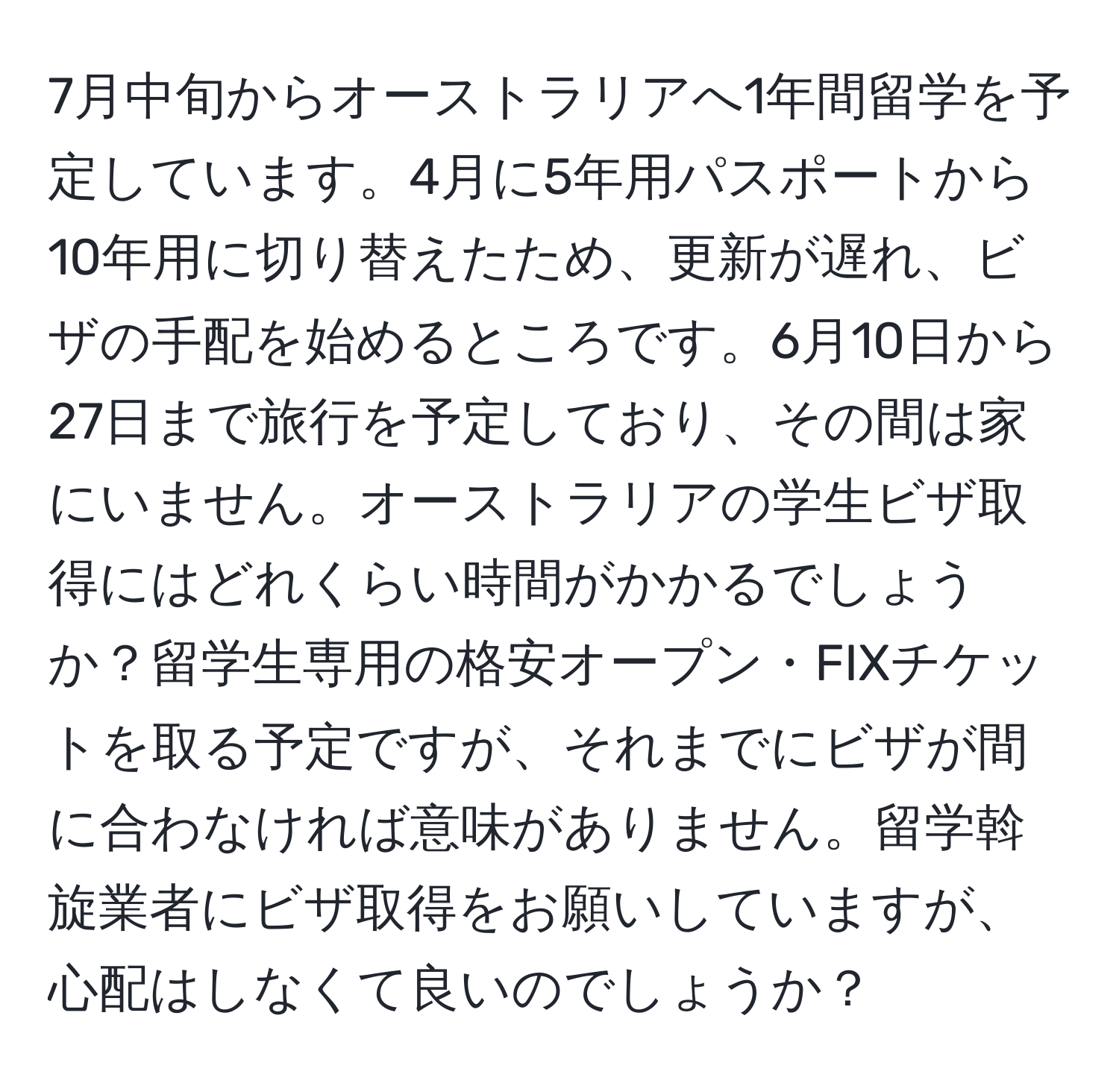 7月中旬からオーストラリアへ1年間留学を予定しています。4月に5年用パスポートから10年用に切り替えたため、更新が遅れ、ビザの手配を始めるところです。6月10日から27日まで旅行を予定しており、その間は家にいません。オーストラリアの学生ビザ取得にはどれくらい時間がかかるでしょうか？留学生専用の格安オープン・FIXチケットを取る予定ですが、それまでにビザが間に合わなければ意味がありません。留学斡旋業者にビザ取得をお願いしていますが、心配はしなくて良いのでしょうか？