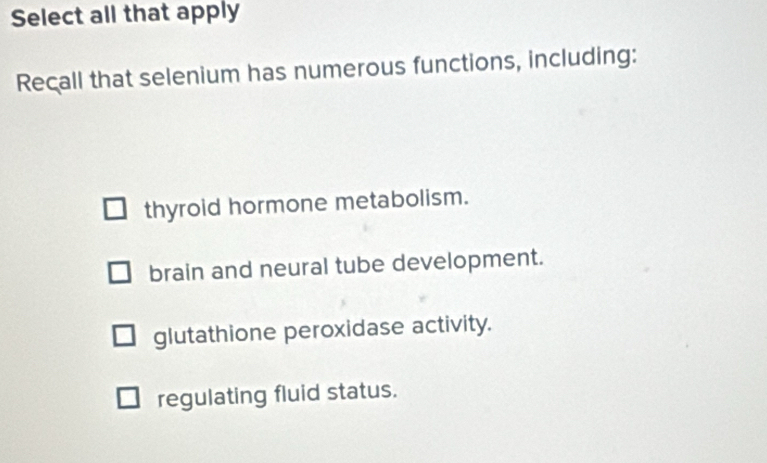 Select all that apply
Recall that selenium has numerous functions, including:
thyrold hormone metabolism.
brain and neural tube development.
glutathione peroxidase activity.
regulating fluid status.