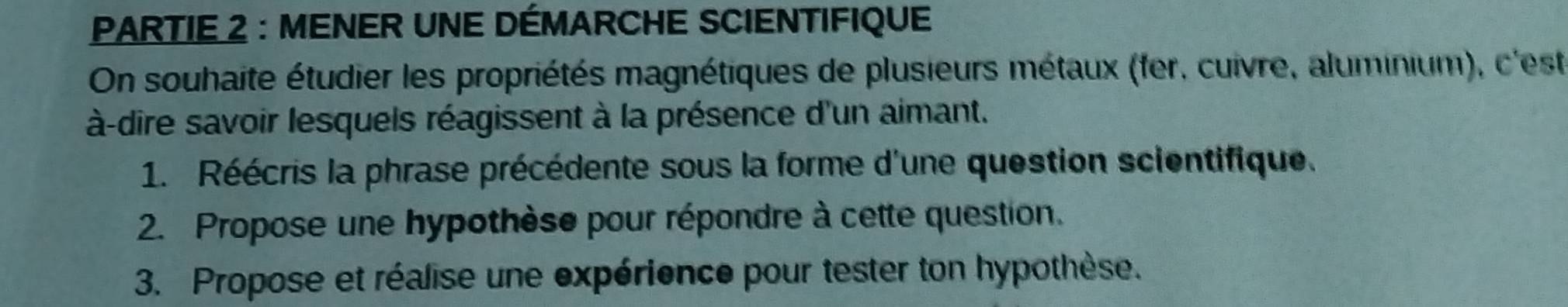 PARTIE 2 : MENER UNE DÉMARCHE SCIENTIFIQUE 
On souhaite étudier les propriétés magnétiques de plusieurs métaux (fer, cuivre, aluminium), c'est 
à-dire savoir lesquels réagissent à la présence d'un aimant. 
1. Réécris la phrase précédente sous la forme d'une question scientifique. 
2. Propose une hypothèse pour répondre à cette question. 
3. Propose et réalise une expérience pour tester ton hypothèse.