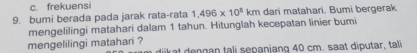 c、 frekuensi
9. bumi berada pada jarak rata-rata 1,496* 10^8km dari matahari. Bumi bergerak
mengelilingi matahari dalam 1 tahun. Hitunglah kecepatan linier bumi
mengelilingi matahari ?
ngan tali sepanjang 40 cm. saat diputar, tali