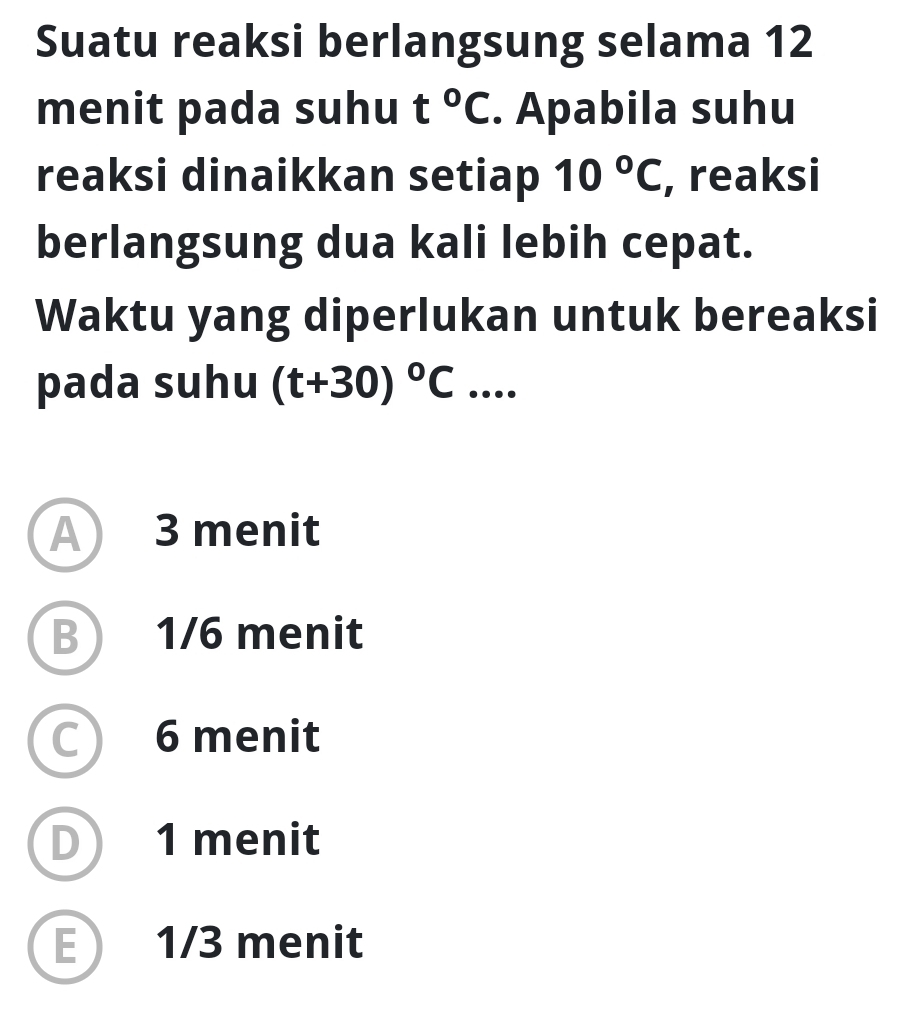 Suatu reaksi berlangsung selama 12
menit pada suhu t°C. Apabila suhu
reaksi dinaikkan setiap 10°C , reaksi
berlangsung dua kali lebih cepat.
Waktu yang diperlukan untuk bereaksi
pada suhu (t+30)^circ C. ....
A 3 menit
B 1/6 menit
C 6 menit
D 1 menit
E 1/3 menit