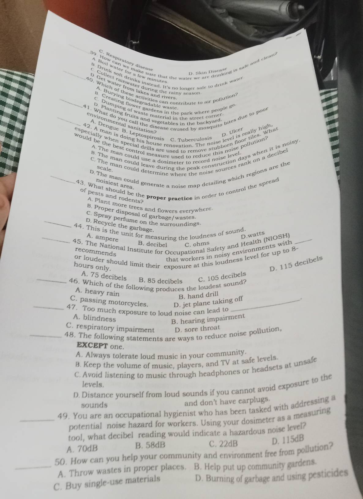 How can we make sure that the water we are drinking is safe and clean?
C. Respiratory disease
Boil water for a few minutes
D. Skin Discas
B. Drink soft drinks instead. It's no longer safe to drink water
C Collect rainwater during the rainy season
D. Get water from lakes and rivers
_40. Which of these activities can contribute to air pollution?
A. Burying biodegradable waste
B. Creating flower gardens in the park where people go
C. Dumping of waste material in the street corner
_41. What do you call the disease caused by mosquito bites due to poor
D. Planting fruits and vegetables in the backyard
environmental sanitation?
42. A man is doing his house renovation. The noise level is really high
A. Dengue B. Leptospirosis C. Tuberculosis
D. Ulcer
especially when special drills are used to remove stubborn floor tiles. What
would be the best control measure used to reduce this noise pollution?
B. The man could leave during the peak construction days when it is noisy
A. The man could use a dosimeter to record noise level.
C. The man could determine where the noise sources rank on a decibel
scale.
_D. The man could generate a noise map detailing which regions are the
noisiest area.
43. What should be the proper practice in order to control the spread
of pests and rodents?
A. Plant more trees and flowers everywhere.
B. Proper disposal of garbage/wastes
C. Spray perfume on the surroundings
_D. Recycle the garbage.
44. This is the unit for measuring the loudness of sound.
A. ampere
D.watts
_45. The National Institute for Occupational Safety and Health (NIOSH)_
B. decibel C. ohms
that workers in noisy environments with
recommends
or louder should limit their exposure at this loudness level for up to 8-
hours only.
D. 115 decibels
_A. 75 decibels B. 85 decibels C. 105 decibels
46. Which of the following produces the loudest sound?
A. heavy rain
B. hand drill
_C. passing motorcycles. D. jet plane taking off
.
47. Too much exposure to loud noise can lead to
A. blindness
B. hearing impairment
C. respiratory impairment D. sore throat
_48. The following statements are ways to reduce noise pollution,
EXCEPT one.
A. Always tolerate loud music in your community.
B. Keep the volume of music, players, and TV at safe levels.
C. Avoid listening to music through headphones or headsets at unsafe
levels.
D. Distance yourself from loud sounds if you cannot avoid exposure to the
sounds and don't have earplugs.
_49. You are an occupational hygienist who has been tasked with addressing a
potential noise hazard for workers. Using your dosimeter as a measuring
tool, what decibel reading would indicate a hazardous noise level?
A. 70dB B. 58dB C. 22dB
D. 115dB
50. How can you help your community and environment free from pollution?
_A. Throw wastes in proper places. B. Help put up community gardens.
C. Buy single-use materials D. Burning of garbage and using pesticides